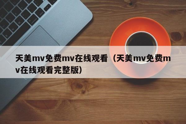 天美mv免费mv在线观看（天美mv免费mv在线观看完整版）